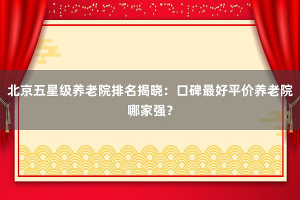 北京五星级养老院排名揭晓：口碑最好平价养老院哪家强？