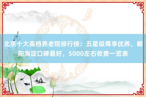 北京十大高档养老院排行榜：五星级尊享优养，朝阳海淀口碑最好，5000左右收费一览表