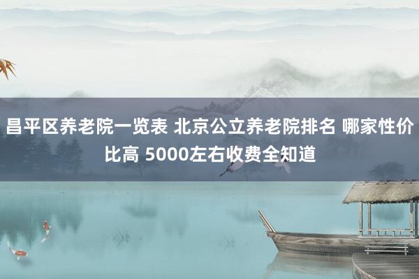 昌平区养老院一览表 北京公立养老院排名 哪家性价比高 5000左右收费全知道