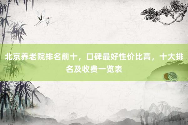 北京养老院排名前十，口碑最好性价比高，十大排名及收费一览表