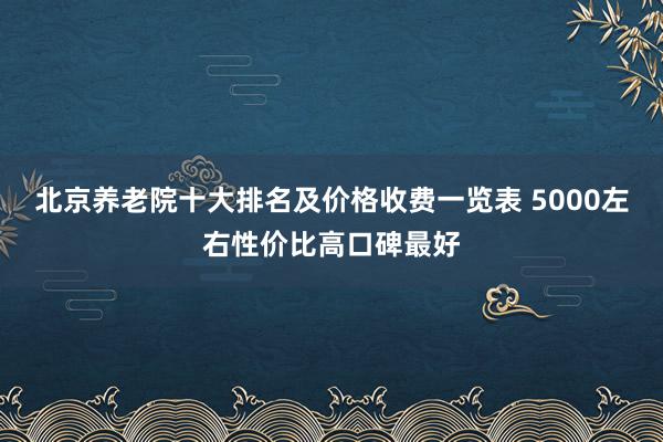 北京养老院十大排名及价格收费一览表 5000左右性价比高口碑最好