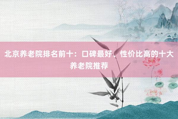 北京养老院排名前十：口碑最好、性价比高的十大养老院推荐