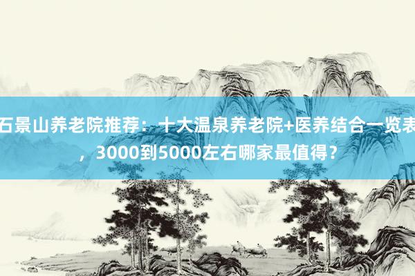 石景山养老院推荐：十大温泉养老院+医养结合一览表，3000到5000左右哪家最值得？