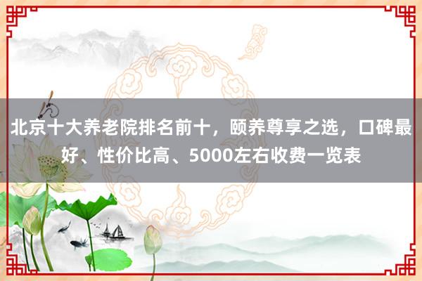 北京十大养老院排名前十，颐养尊享之选，口碑最好、性价比高、5000左右收费一览表