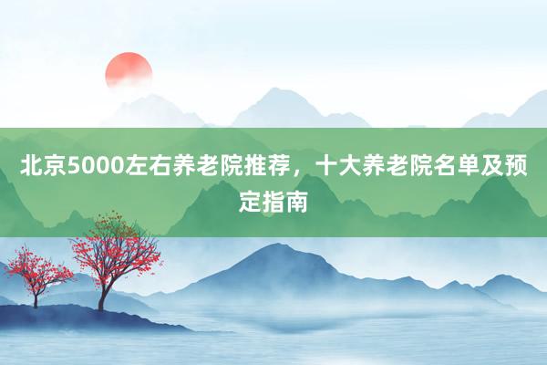 北京5000左右养老院推荐，十大养老院名单及预定指南