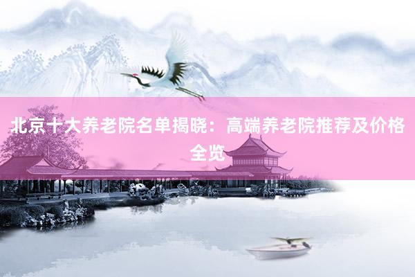 北京十大养老院名单揭晓：高端养老院推荐及价格全览