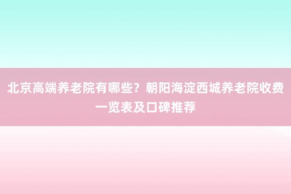 北京高端养老院有哪些？朝阳海淀西城养老院收费一览表及口碑推荐