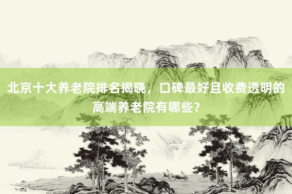 北京十大养老院排名揭晓，口碑最好且收费透明的高端养老院有哪些？