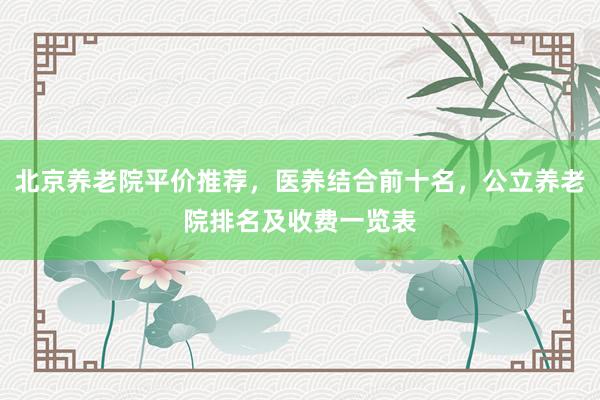 北京养老院平价推荐，医养结合前十名，公立养老院排名及收费一览表