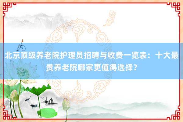 北京顶级养老院护理员招聘与收费一览表：十大最贵养老院哪家更值得选择？