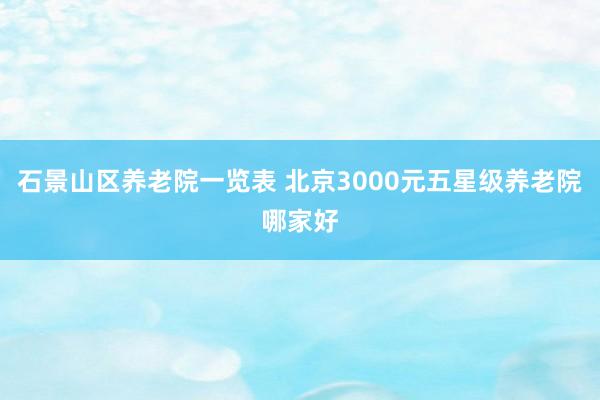 石景山区养老院一览表 北京3000元五星级养老院哪家好