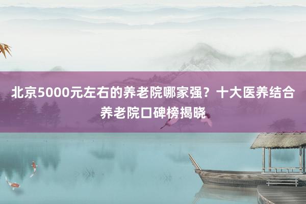 北京5000元左右的养老院哪家强？十大医养结合养老院口碑榜揭晓