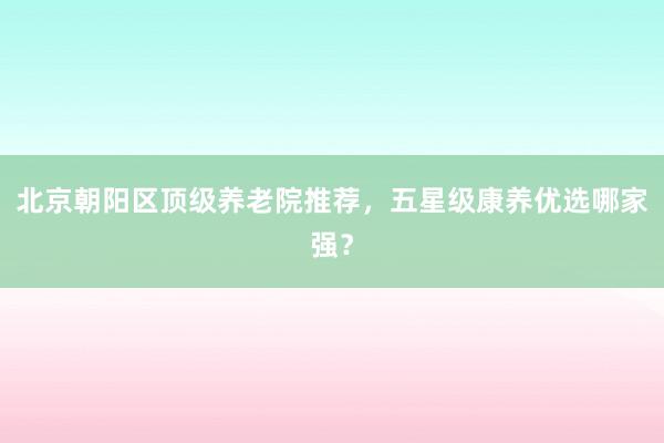 北京朝阳区顶级养老院推荐，五星级康养优选哪家强？