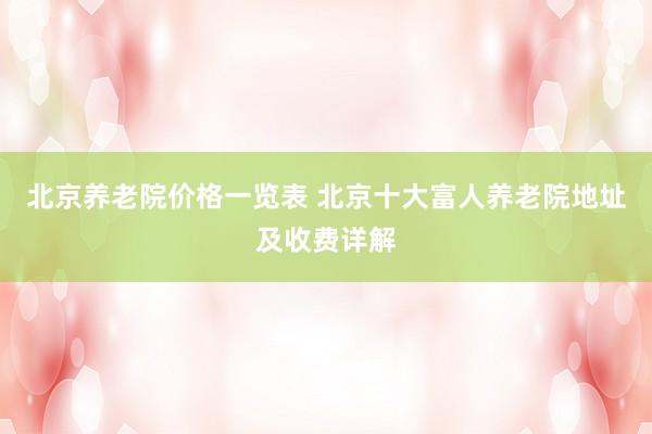 北京养老院价格一览表 北京十大富人养老院地址及收费详解