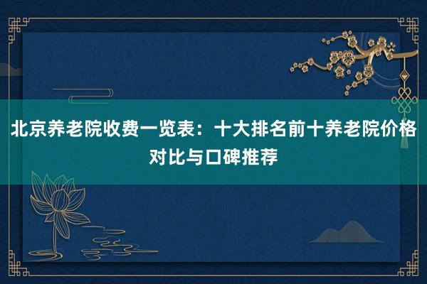 北京养老院收费一览表：十大排名前十养老院价格对比与口碑推荐