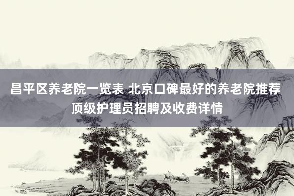 昌平区养老院一览表 北京口碑最好的养老院推荐 顶级护理员招聘及收费详情
