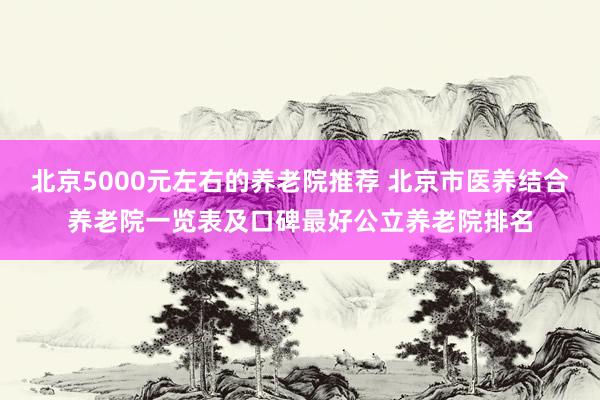 北京5000元左右的养老院推荐 北京市医养结合养老院一览表及口碑最好公立养老院排名