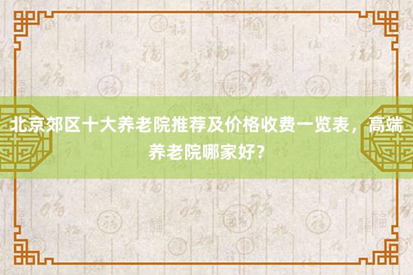 北京郊区十大养老院推荐及价格收费一览表，高端养老院哪家好？