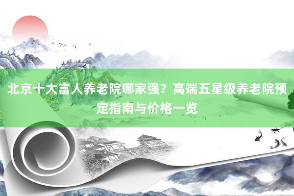北京十大富人养老院哪家强？高端五星级养老院预定指南与价格一览
