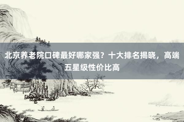 北京养老院口碑最好哪家强？十大排名揭晓，高端五星级性价比高