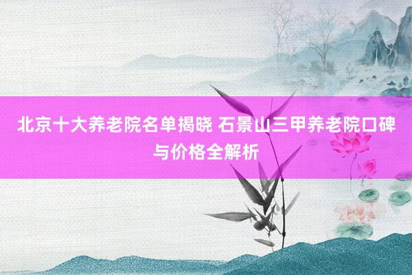 北京十大养老院名单揭晓 石景山三甲养老院口碑与价格全解析