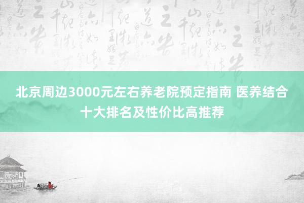 北京周边3000元左右养老院预定指南 医养结合十大排名及性价比高推荐