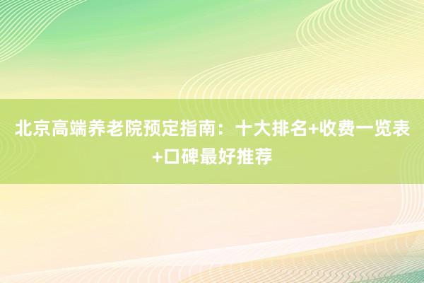 北京高端养老院预定指南：十大排名+收费一览表+口碑最好推荐