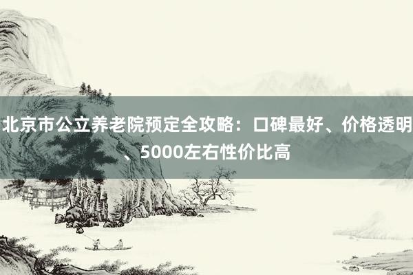 北京市公立养老院预定全攻略：口碑最好、价格透明、5000左右性价比高