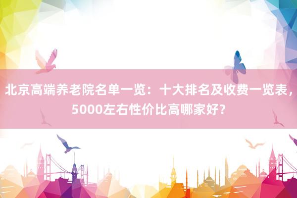 北京高端养老院名单一览：十大排名及收费一览表，5000左右性价比高哪家好？