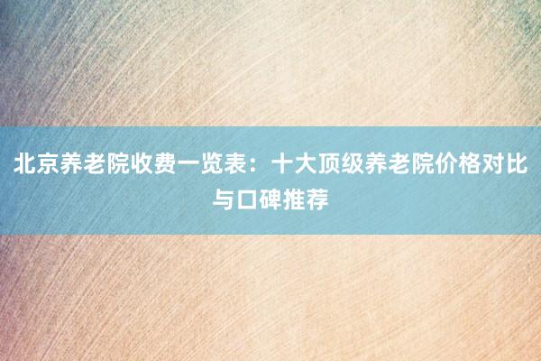 北京养老院收费一览表：十大顶级养老院价格对比与口碑推荐