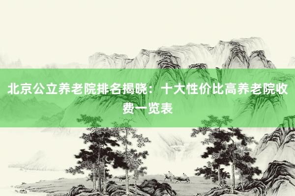北京公立养老院排名揭晓：十大性价比高养老院收费一览表