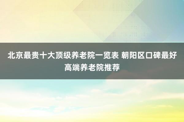 北京最贵十大顶级养老院一览表 朝阳区口碑最好高端养老院推荐