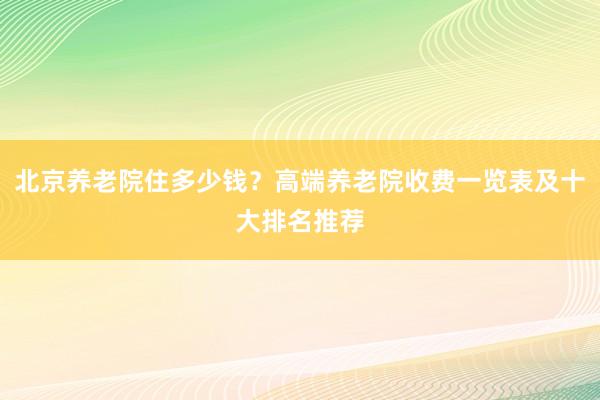 北京养老院住多少钱？高端养老院收费一览表及十大排名推荐