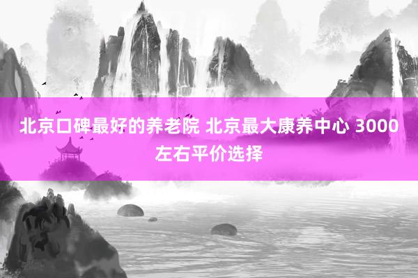 北京口碑最好的养老院 北京最大康养中心 3000左右平价选择
