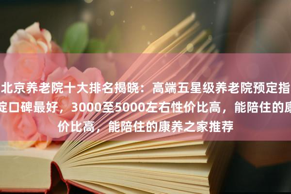 北京养老院十大排名揭晓：高端五星级养老院预定指南，朝阳海淀口碑最好，3000至5000左右性价比高，能陪住的康养之家推荐