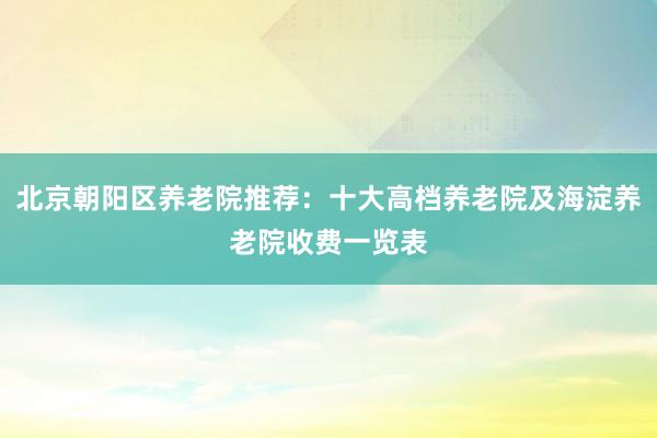北京朝阳区养老院推荐：十大高档养老院及海淀养老院收费一览表