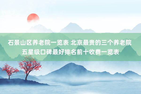 石景山区养老院一览表 北京最贵的三个养老院 五星级口碑最好排名前十收费一览表